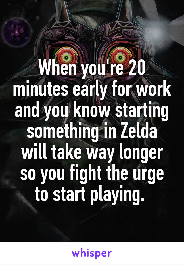 When you're 20 minutes early for work and you know starting something in Zelda will take way longer so you fight the urge to start playing. 