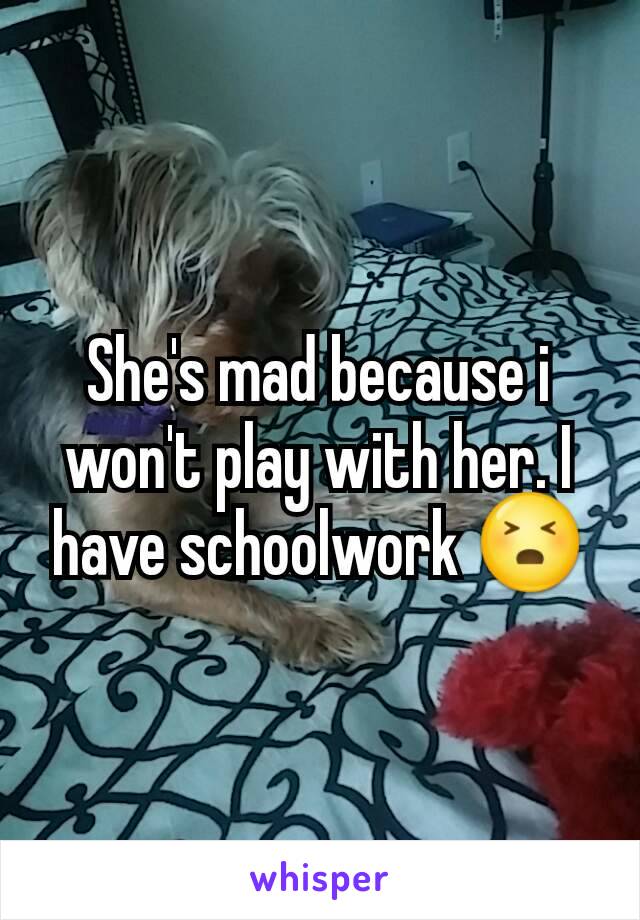 She's mad because i won't play with her. I have schoolwork 😣