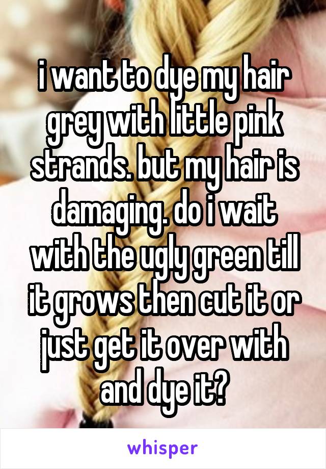 i want to dye my hair grey with little pink strands. but my hair is damaging. do i wait with the ugly green till it grows then cut it or just get it over with and dye it?