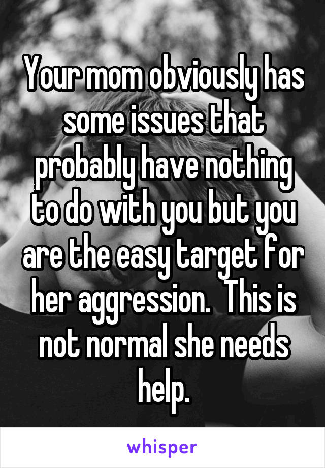 Your mom obviously has some issues that probably have nothing to do with you but you are the easy target for her aggression.  This is not normal she needs help.