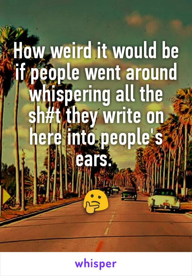 How weird it would be if people went around whispering all the  sh#t they write on here into people's ears. 

🤔
