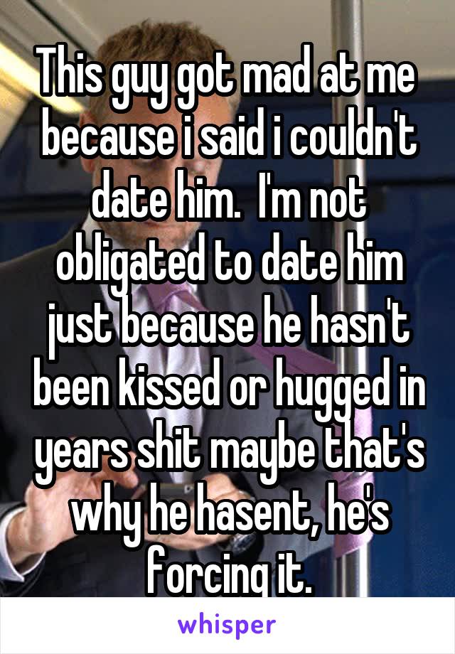 This guy got mad at me  because i said i couldn't date him.  I'm not obligated to date him just because he hasn't been kissed or hugged in years shit maybe that's why he hasent, he's forcing it.