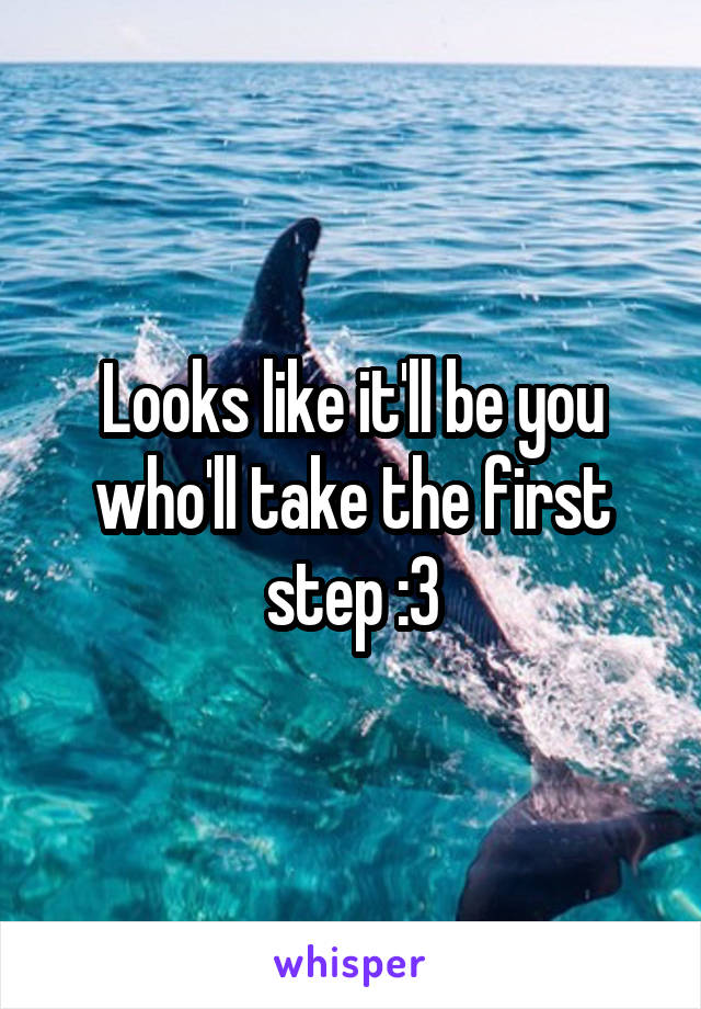 Looks like it'll be you who'll take the first step :3