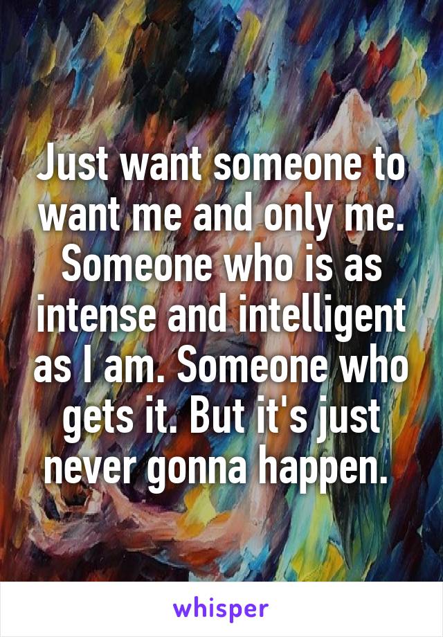 Just want someone to want me and only me. Someone who is as intense and intelligent as I am. Someone who gets it. But it's just never gonna happen. 