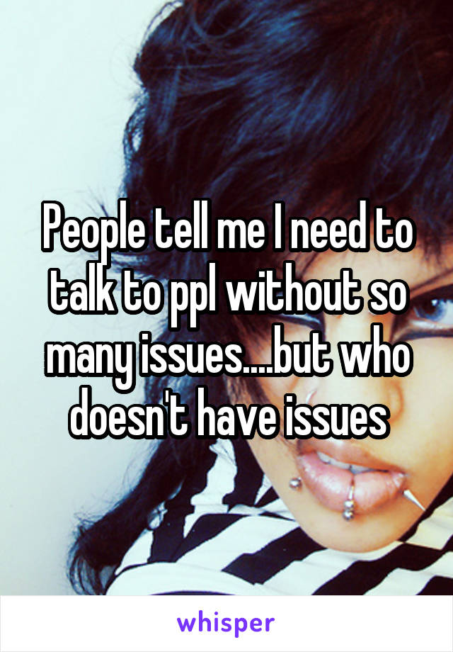 People tell me I need to talk to ppl without so many issues....but who doesn't have issues