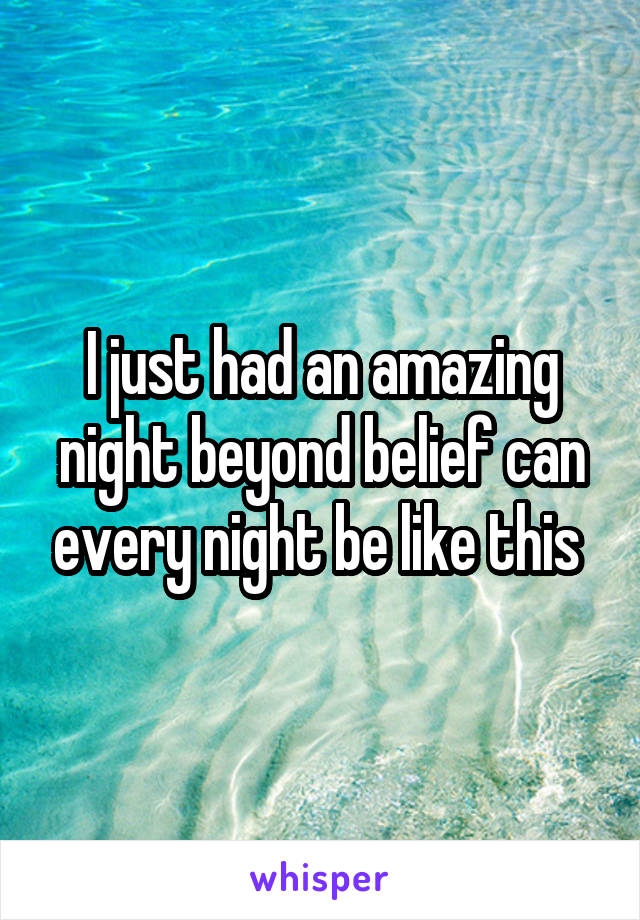 I just had an amazing night beyond belief can every night be like this 