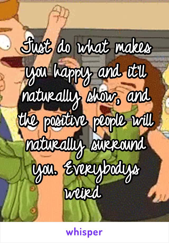 Just do what makes you happy and it'll naturally show, and the positive people will naturally surround you. Everybodys weird 