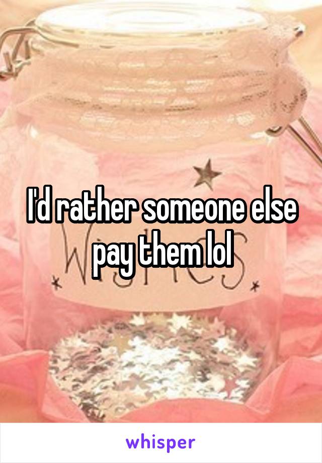 I'd rather someone else pay them lol