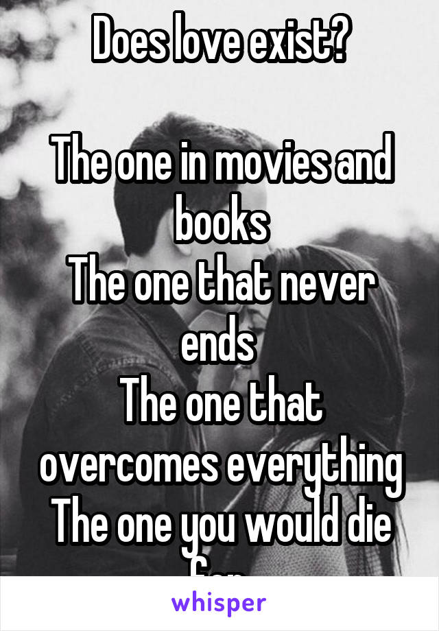 Does love exist?

The one in movies and books
The one that never ends 
The one that overcomes everything
The one you would die for 