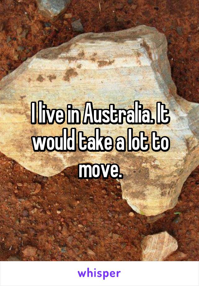 I live in Australia. It would take a lot to move.