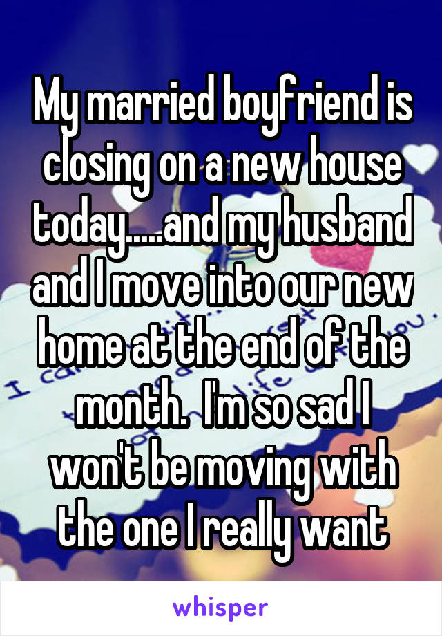 My married boyfriend is closing on a new house today.....and my husband and I move into our new home at the end of the month.  I'm so sad I won't be moving with the one I really want