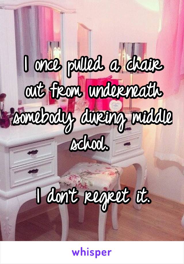 I once pulled a chair out from underneath somebody during middle school. 

I don't regret it.