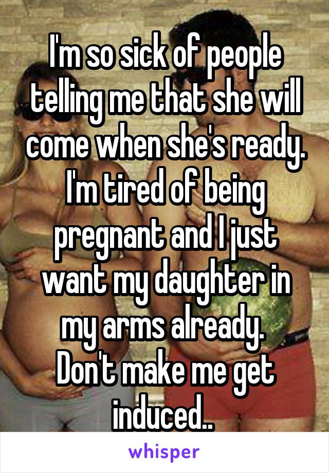 I'm so sick of people telling me that she will come when she's ready. I'm tired of being pregnant and I just want my daughter in my arms already. 
Don't make me get induced.. 