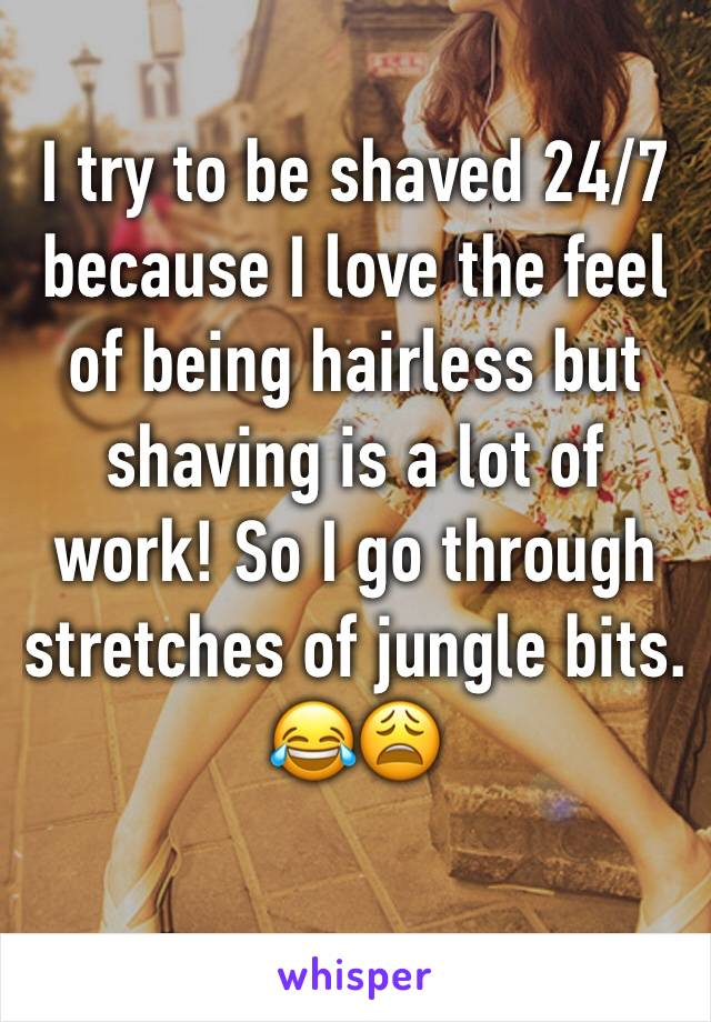 I try to be shaved 24/7 because I love the feel of being hairless but shaving is a lot of work! So I go through stretches of jungle bits. 
😂😩