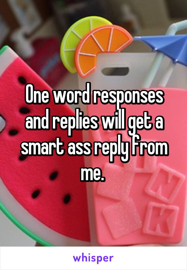 One word responses and replies will get a smart ass reply from me. 