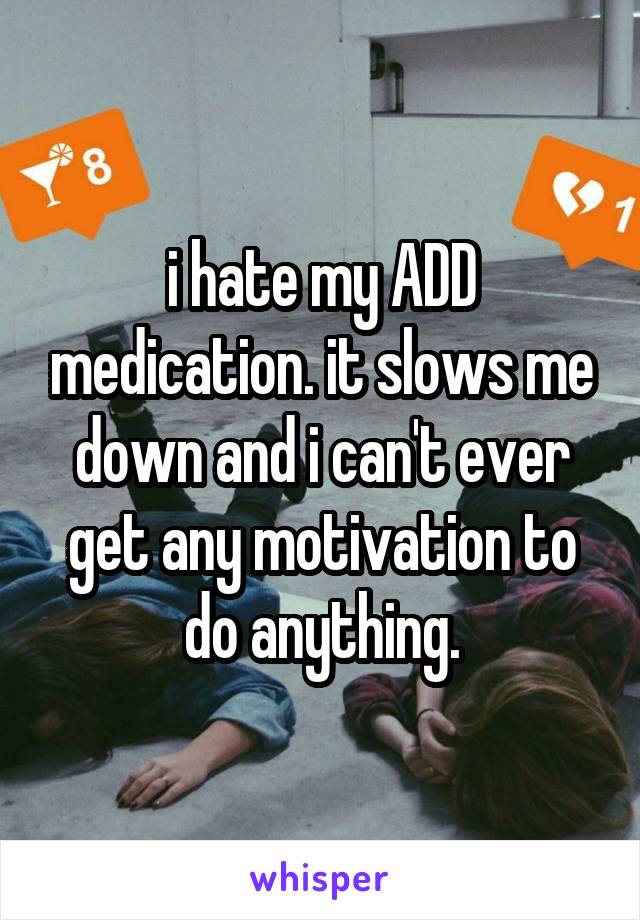 i hate my ADD medication. it slows me down and i can't ever get any motivation to do anything.