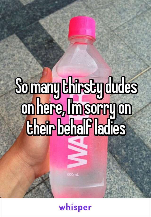 So many thirsty dudes on here, I'm sorry on their behalf ladies