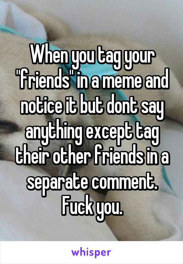 When you tag your "friends" in a meme and notice it but dont say anything except tag their other friends in a separate comment. Fuck you.