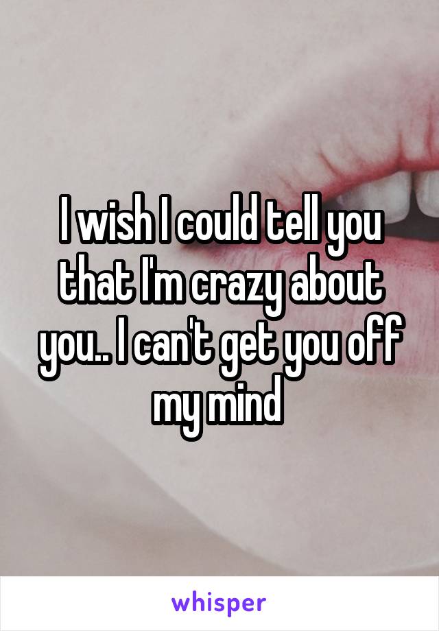 I wish I could tell you that I'm crazy about you.. I can't get you off my mind 