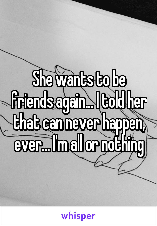 She wants to be friends again... I told her that can never happen, ever... I'm all or nothing