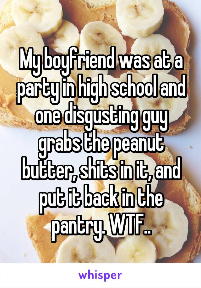 My boyfriend was at a party in high school and one disgusting guy grabs the peanut butter, shits in it, and put it back in the pantry. WTF..