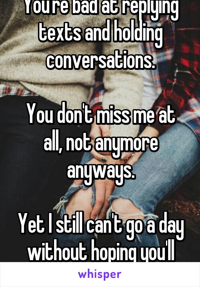 You're bad at replying texts and holding conversations.

You don't miss me at all, not anymore anyways.

Yet I still can't go a day without hoping you'll talk to me again..