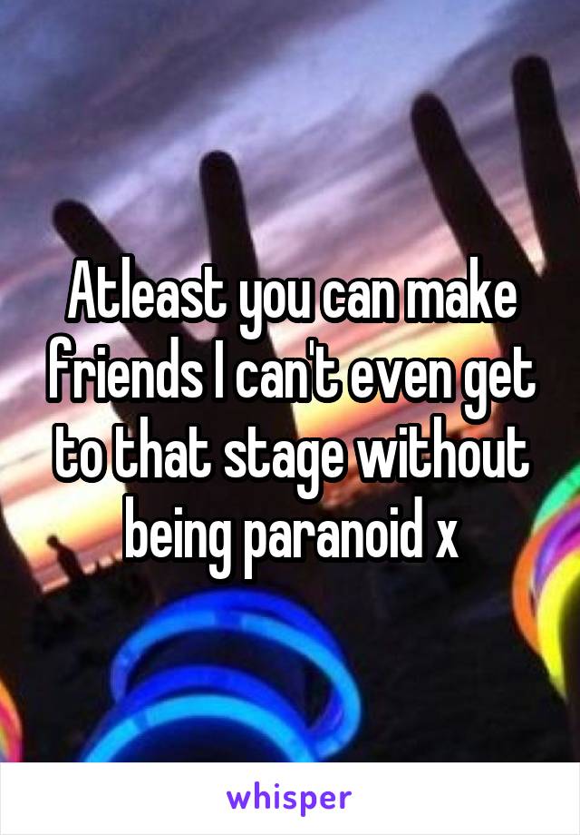 Atleast you can make friends I can't even get to that stage without being paranoid x