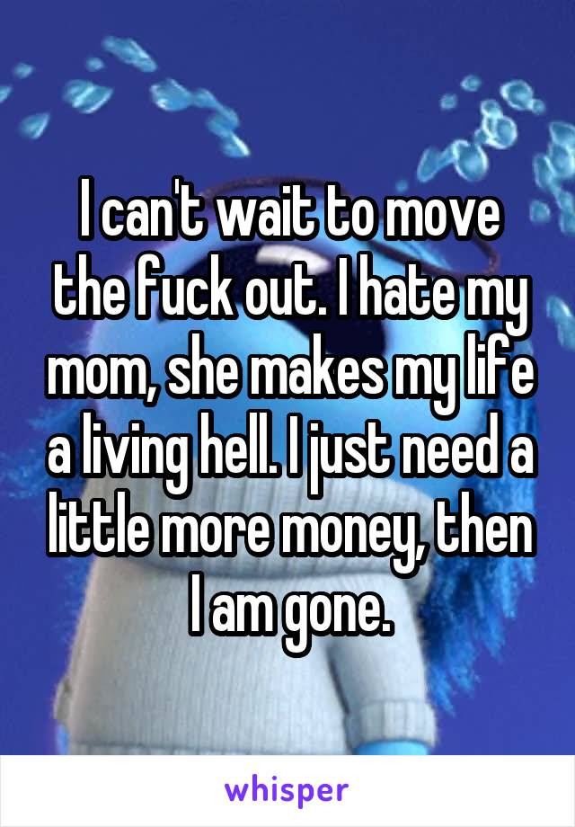 I can't wait to move the fuck out. I hate my mom, she makes my life a living hell. I just need a little more money, then I am gone.