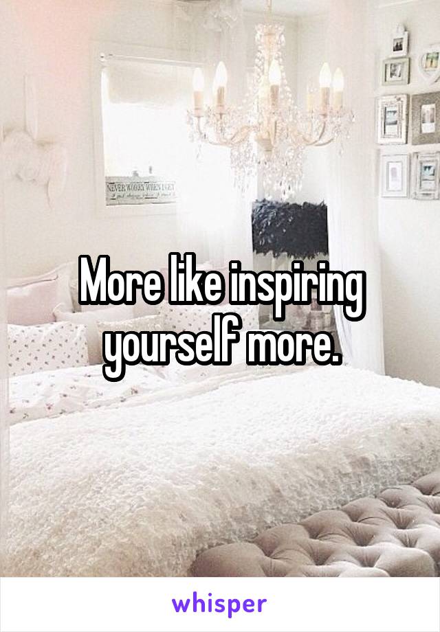 More like inspiring yourself more.