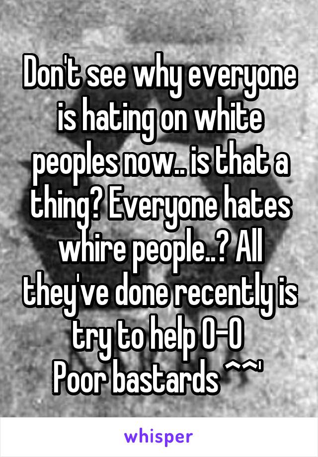 Don't see why everyone is hating on white peoples now.. is that a thing? Everyone hates whire people..? All they've done recently is try to help 0-0 
Poor bastards ^^' 