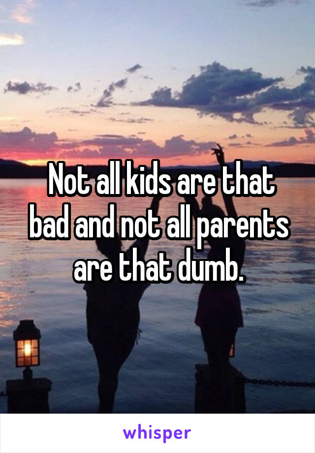  Not all kids are that bad and not all parents are that dumb.