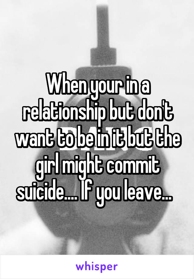 When your in a relationship but don't want to be in it but the girl might commit suicide.... If you leave...  