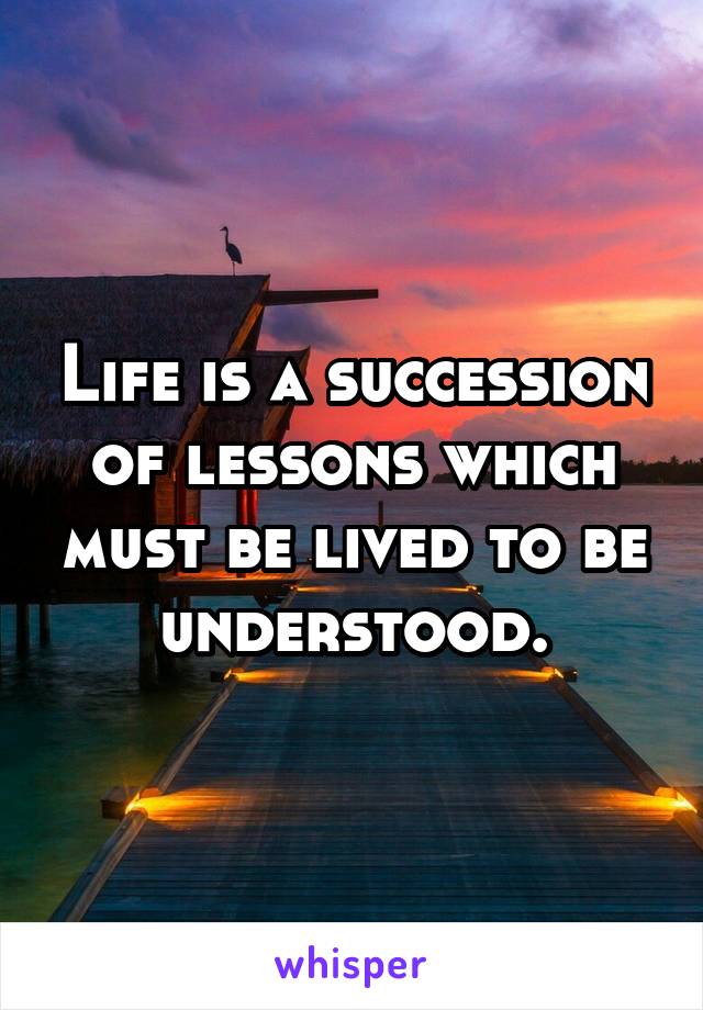 Life is a succession of lessons which must be lived to be understood.