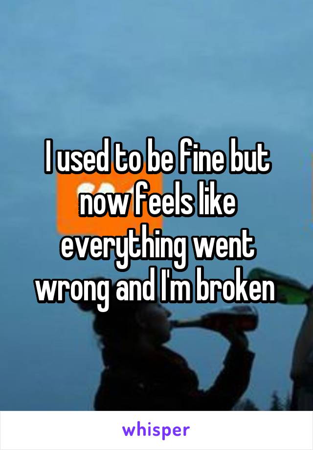 I used to be fine but now feels like everything went wrong and I'm broken 