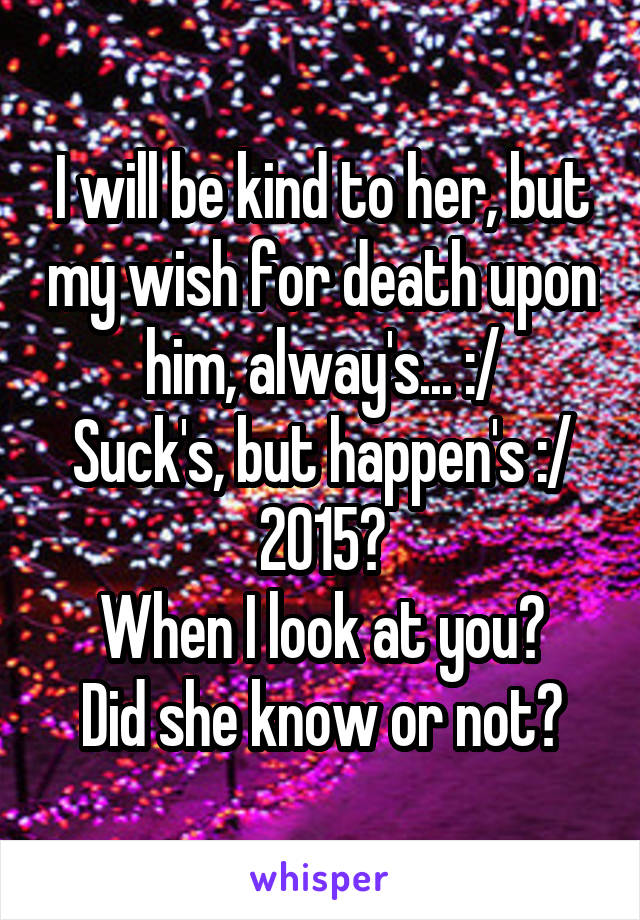 I will be kind to her, but my wish for death upon him, alway's... :/
Suck's, but happen's :/
2015?
When I look at you?
Did she know or not?