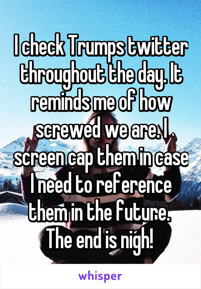 I check Trumps twitter throughout the day. It reminds me of how screwed we are. I screen cap them in case I need to reference them in the future. 
The end is nigh! 