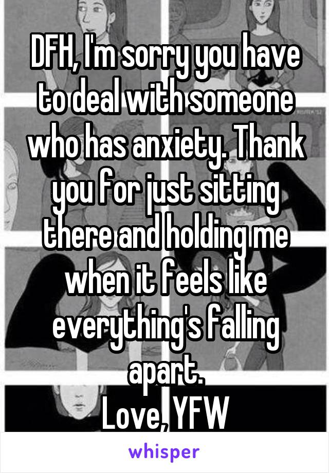 DFH, I'm sorry you have to deal with someone who has anxiety. Thank you for just sitting there and holding me when it feels like everything's falling apart.
Love, YFW