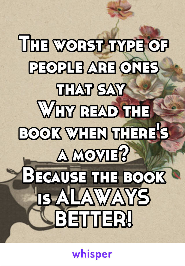 The worst type of people are ones that say 
Why read the book when there's a movie?
Because the book is ALAWAYS BETTER!