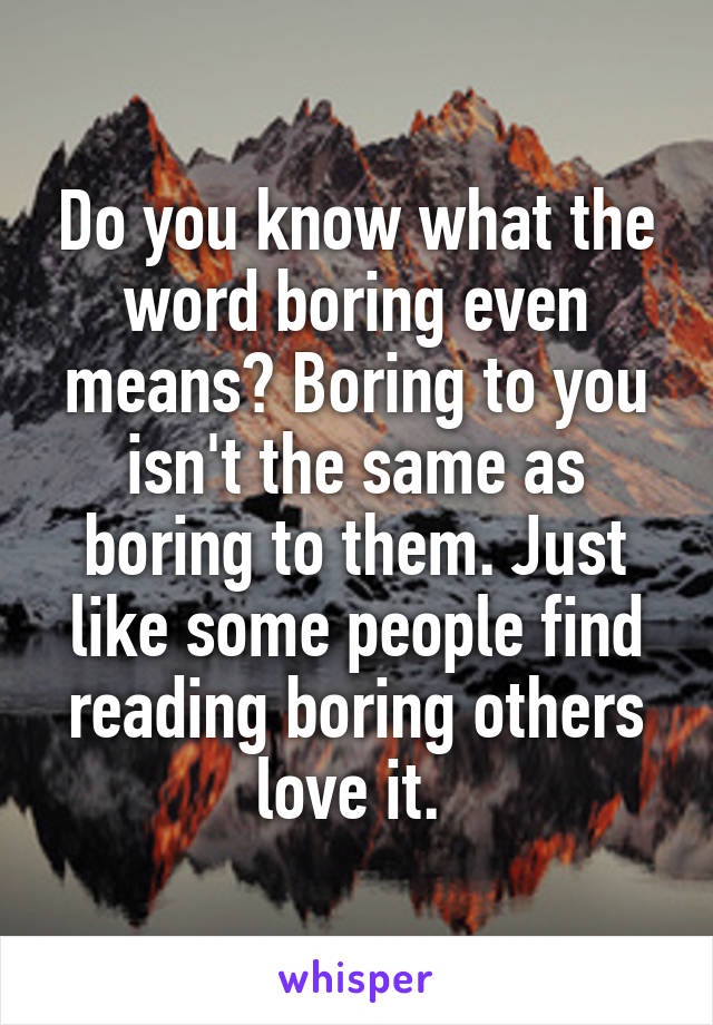 Do you know what the word boring even means? Boring to you isn't the same as boring to them. Just like some people find reading boring others love it. 