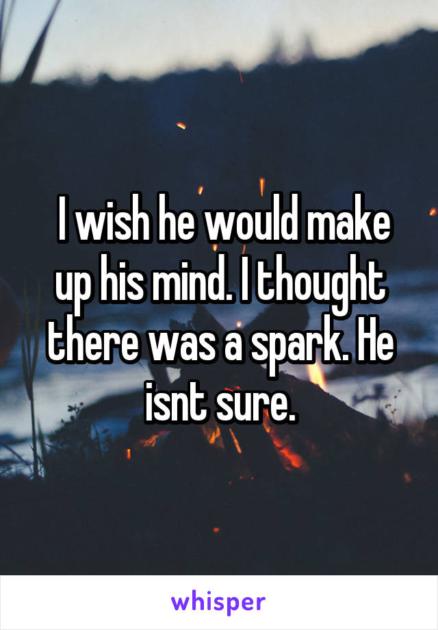  I wish he would make up his mind. I thought there was a spark. He isnt sure.