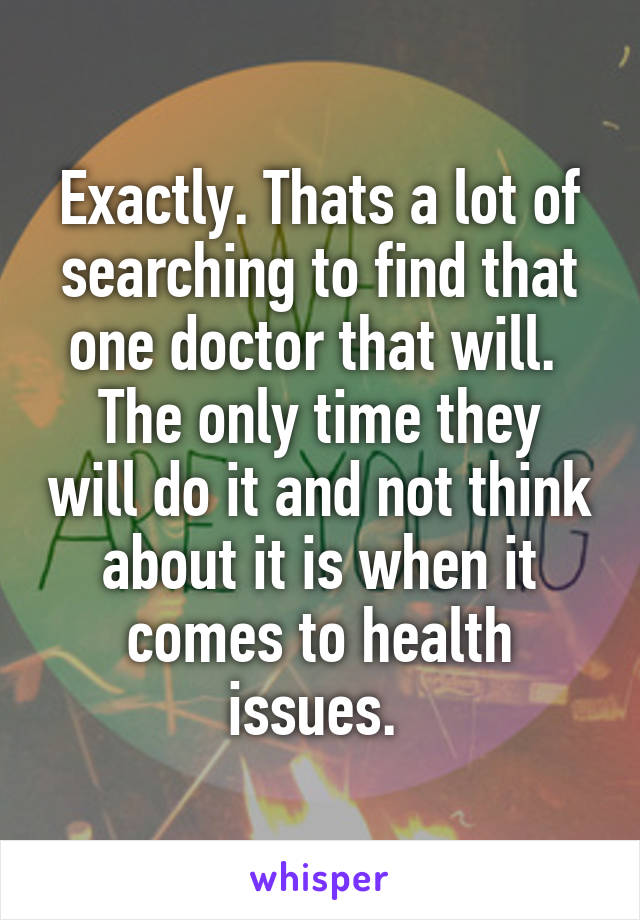 Exactly. Thats a lot of searching to find that one doctor that will. 
The only time they will do it and not think about it is when it comes to health issues. 