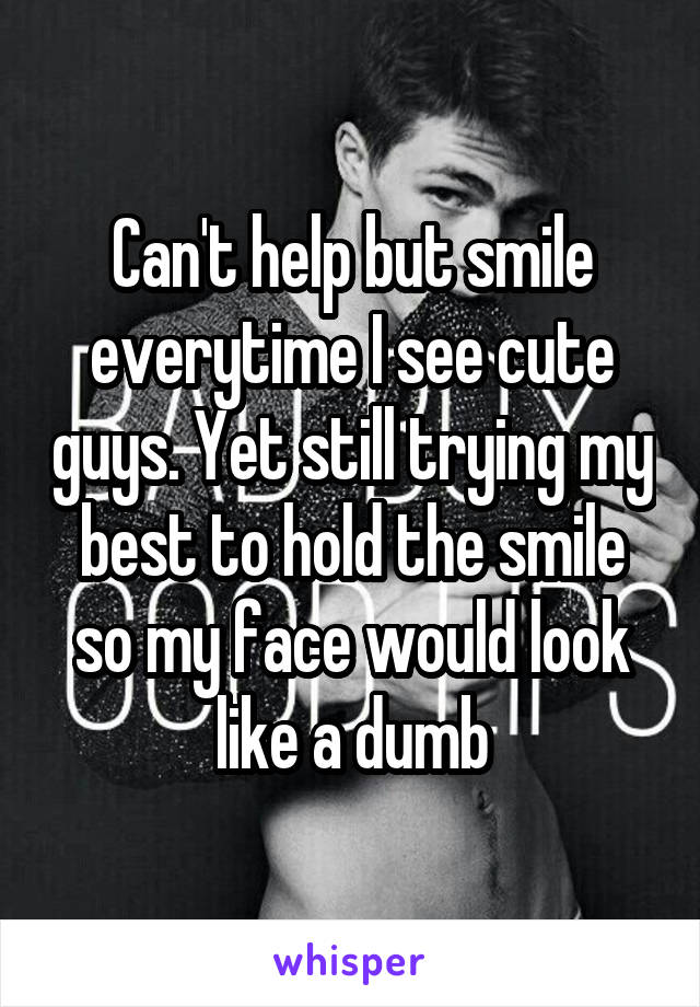 Can't help but smile everytime I see cute guys. Yet still trying my best to hold the smile so my face would look like a dumb