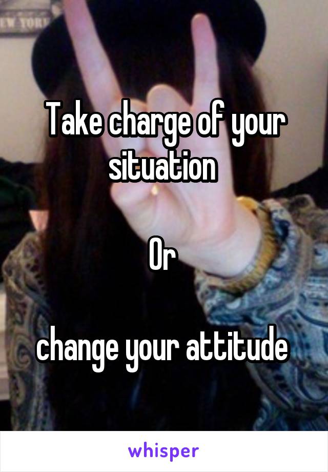 Take charge of your situation 

Or 

change your attitude 