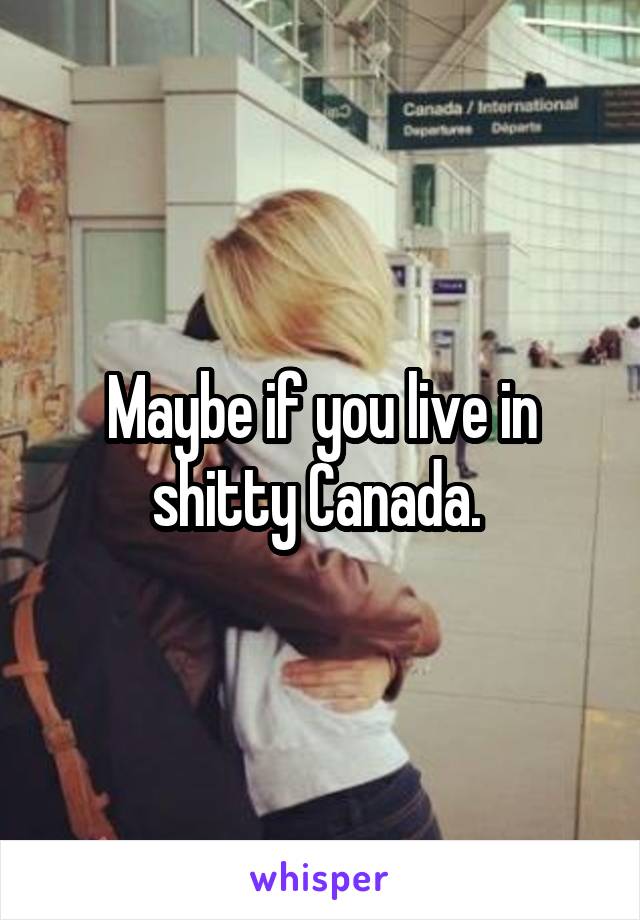 Maybe if you live in shitty Canada. 