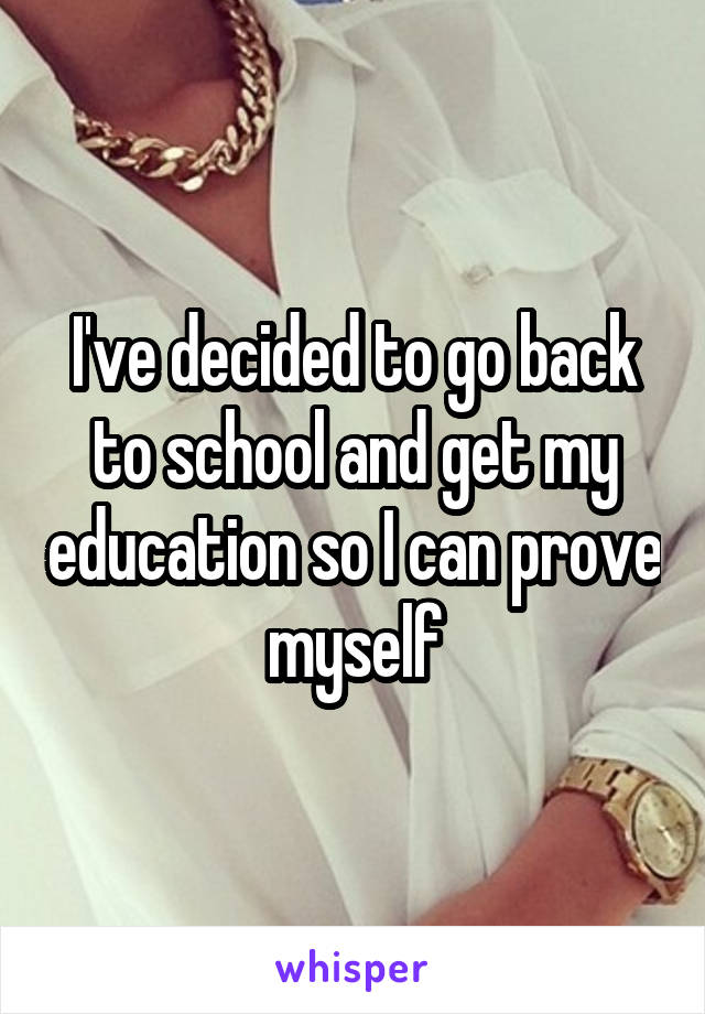 I've decided to go back to school and get my education so I can prove myself