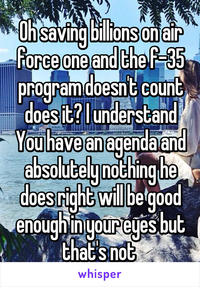 Oh saving billions on air force one and the f-35 program doesn't count does it? I understand You have an agenda and absolutely nothing he does right will be good enough in your eyes but that's not 