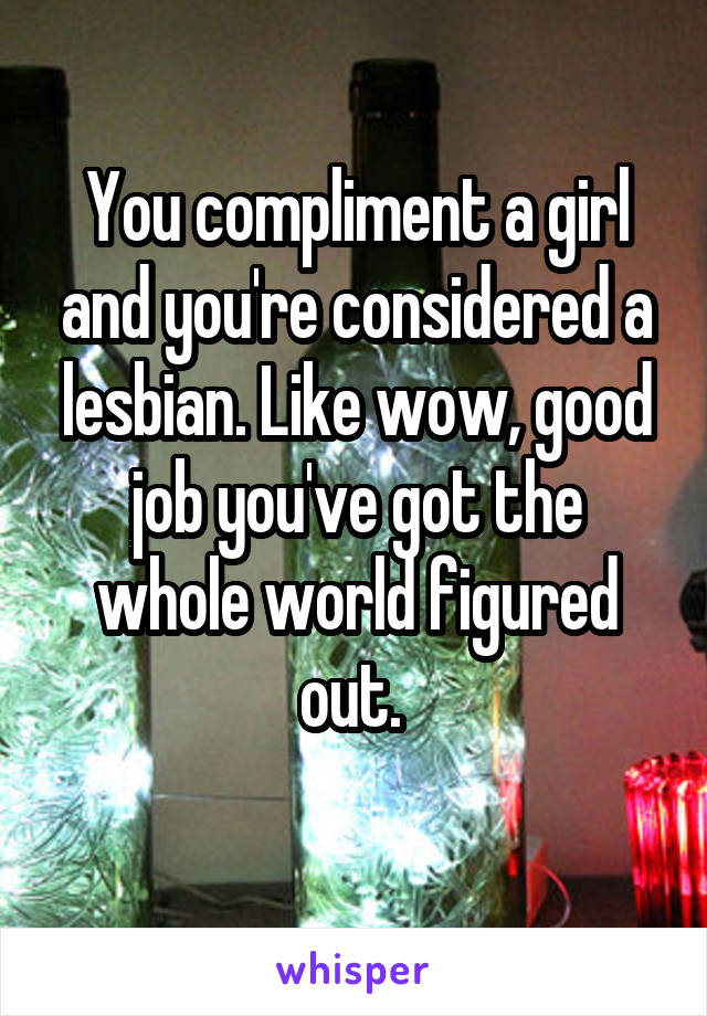 You compliment a girl and you're considered a lesbian. Like wow, good job you've got the whole world figured out. 
