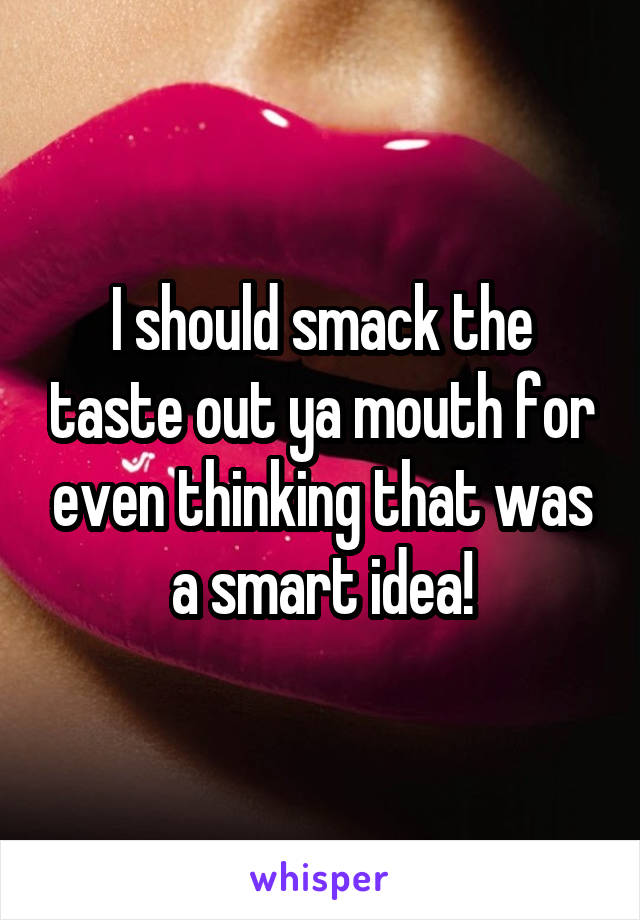 I should smack the taste out ya mouth for even thinking that was a smart idea!