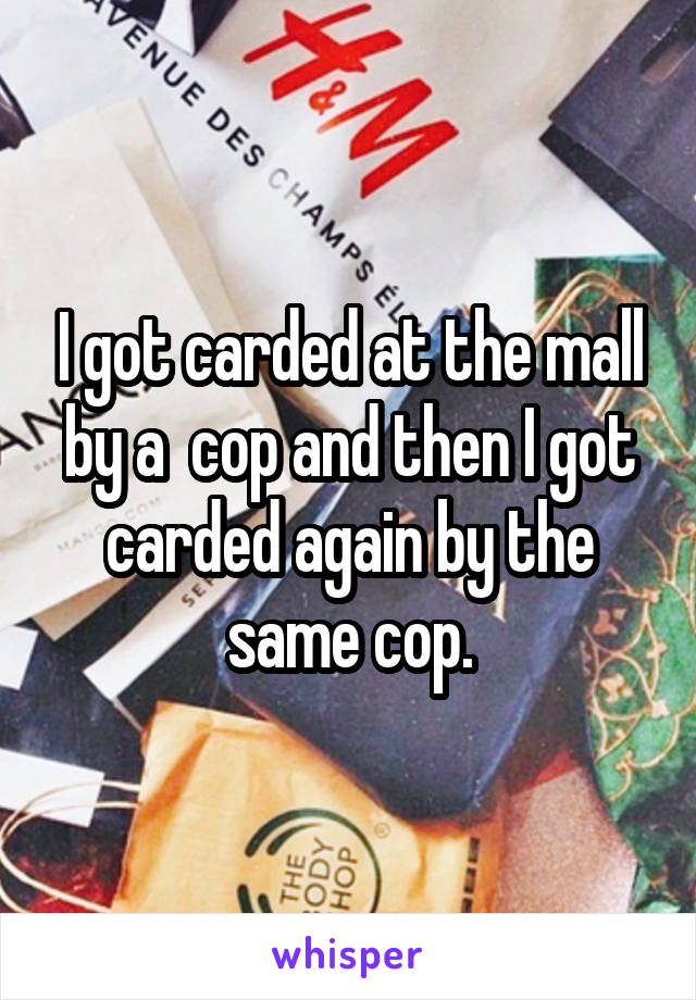 I got carded at the mall by a  cop and then I got carded again by the same cop.