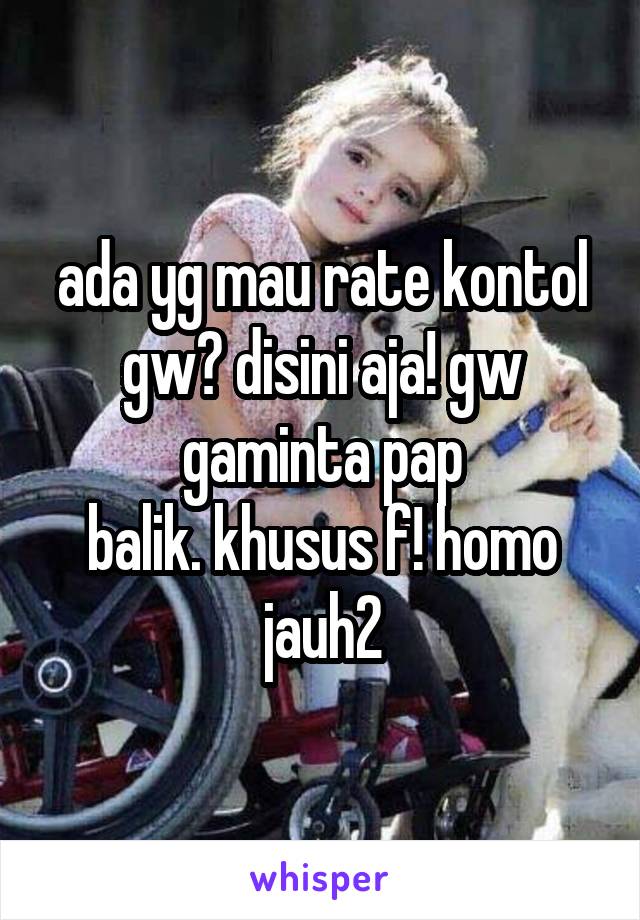 ada yg mau rate kontol gw? disini aja! gw gaminta pap
balik. khusus f! homo jauh2